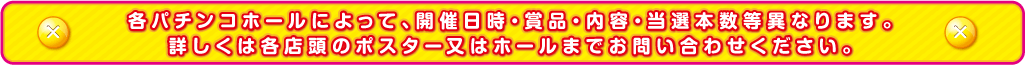 各パチンコホールによって、開催日時・賞品・内容・当選本数等異なります。
詳しくは各店頭のポスター又はホールまでお問い合わせください。