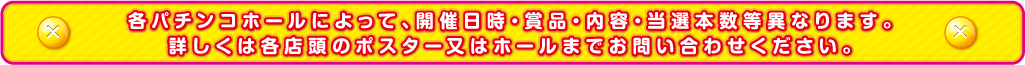 各パチンコホールによって、開催日時・賞品・内容・当選本数等異なります。詳しくは各店頭のポスター又はホールまでお問い合わせください。